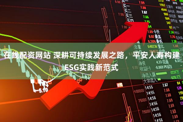 在线配资网站 深耕可持续发展之路，平安人寿构建ESG实践新范式