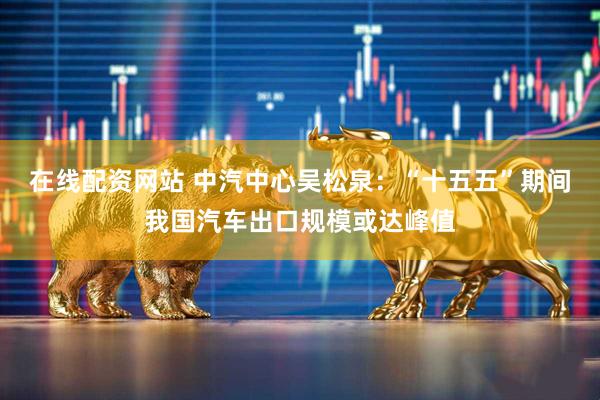 在线配资网站 中汽中心吴松泉：“十五五”期间我国汽车出口规模或达峰值