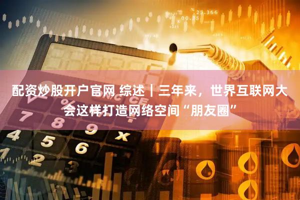 配资炒股开户官网 综述｜三年来，世界互联网大会这样打造网络空间“朋友圈”