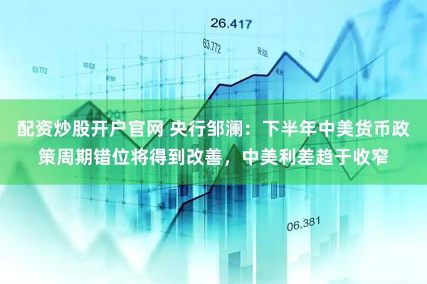 配资炒股开户官网 央行邹澜：下半年中美货币政策周期错位将得到改善，中美利差趋于收窄