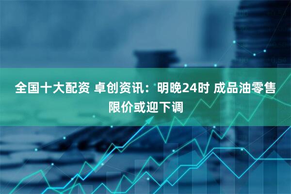 全国十大配资 卓创资讯：明晚24时 成品油零售限价或迎下调