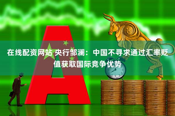 在线配资网站 央行邹澜：中国不寻求通过汇率贬值获取国际竞争优势