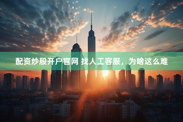 配资炒股开户官网 找人工客服，为啥这么难