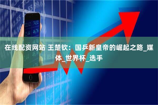 在线配资网站 王楚钦：国乒新皇帝的崛起之路_媒体_世界杯_选手