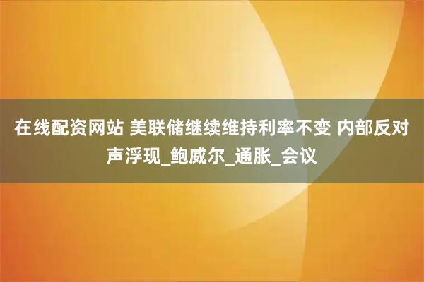 在线配资网站 美联储继续维持利率不变 内部反对声浮现_鲍威尔_通胀_会议
