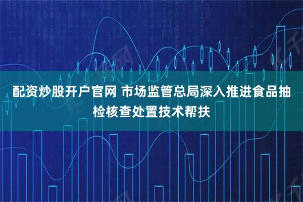 配资炒股开户官网 市场监管总局深入推进食品抽检核查处置技术帮扶