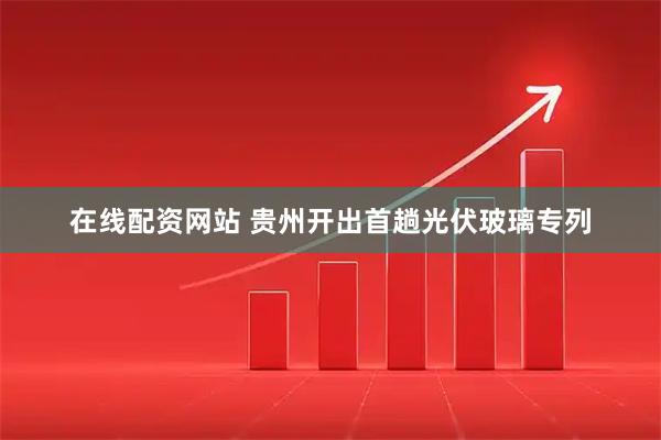 在线配资网站 贵州开出首趟光伏玻璃专列