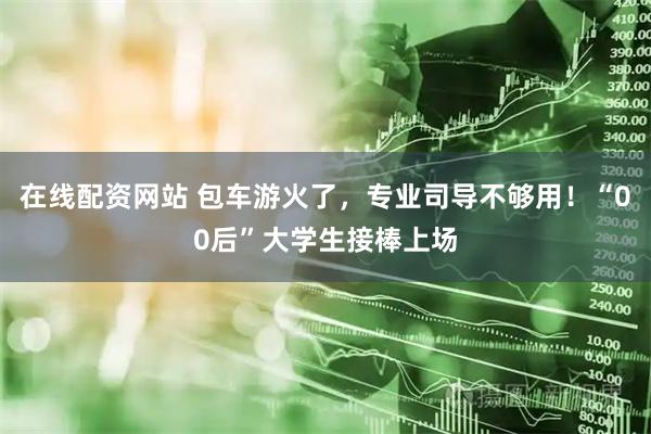 在线配资网站 包车游火了，专业司导不够用！“00后”大学生接棒上场