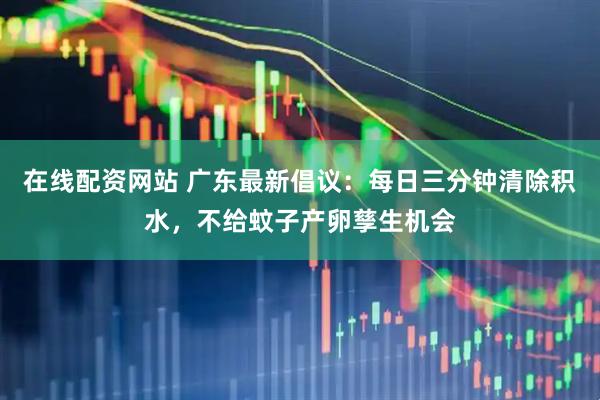在线配资网站 广东最新倡议：每日三分钟清除积水，不给蚊子产卵孳生机会