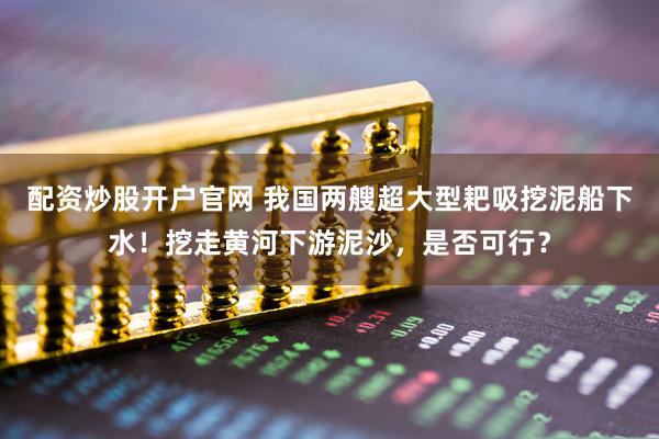配资炒股开户官网 我国两艘超大型耙吸挖泥船下水！挖走黄河下游泥沙，是否可行？