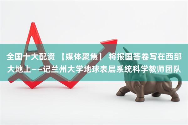 全国十大配资 【媒体聚焦】 将报国答卷写在西部大地上——记兰州大学地球表层系统科学教师团队
