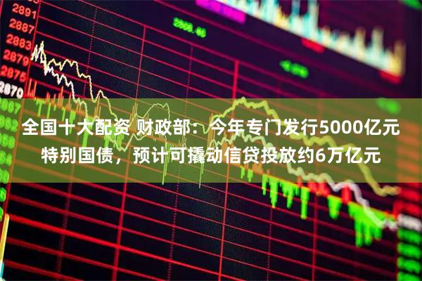 全国十大配资 财政部：今年专门发行5000亿元特别国债，预计可撬动信贷投放约6万亿元