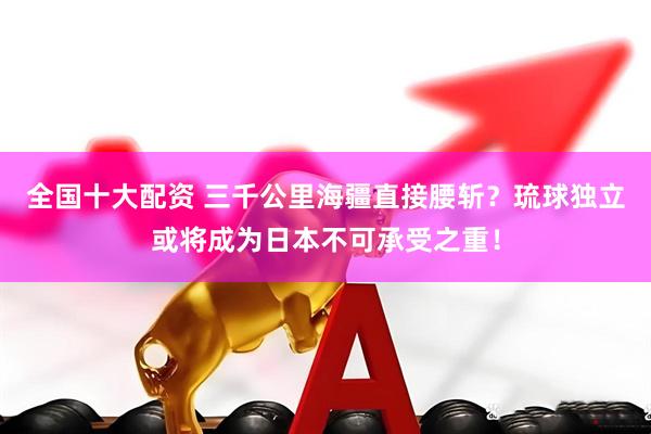 全国十大配资 三千公里海疆直接腰斩？琉球独立或将成为日本不可承受之重！