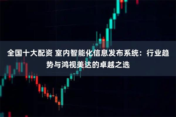 全国十大配资 室内智能化信息发布系统：行业趋势与鸿视美达的卓越之选